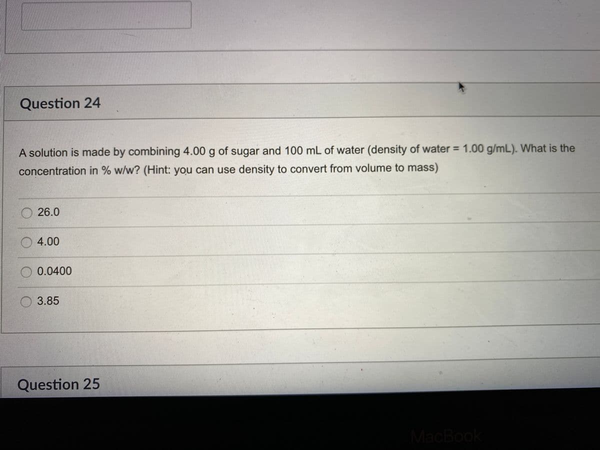 Question 24
A solution is made by combining 4.00 g of sugar and 100 mL of water (density of water = 1.00 g/mL). What is the
concentration in % w/w? (Hint: you can use density to convert from volume to mass)
O26.0
4.00
0.0400
O 3.85
Question 25
MacBook
