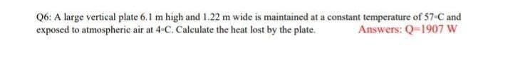 Q6: A large vertical plate 6.1 m high and 1.22 m wide is maintained at a constant temperature of 57 C and
exposed to atmospheric air at 4-C. Calculate the heat lost by the plate.
Answers: Q-1907 W
