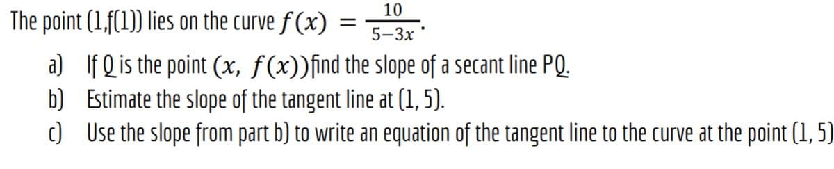 10
The point (1,f(1)) lies on the curve f (x)
5-3x
a) If Q is the point (x, f(x))find the slope of a secant line PQ.
b) Estimate the slope of the tangent line at (1, 5).
c) Use the slope from part b) to write an equation of the tangent line to the curve at the point (1, 5)
