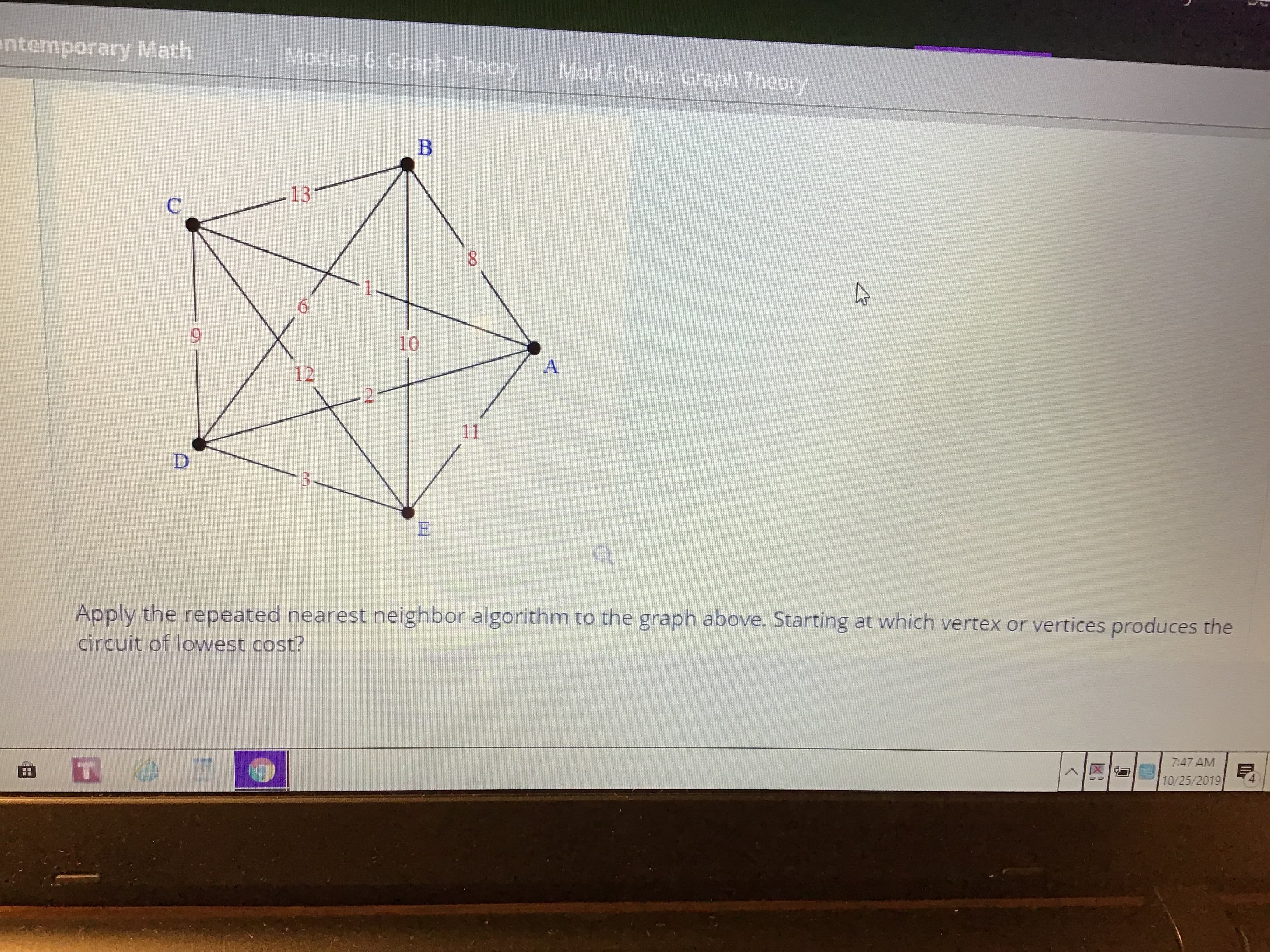 ntemporary Math
Module 6: Graph Theory
Mod 6 Quiz Graph Theory
B
13
C
1
6
10
A
12
11
D
to the graph above. Starting at which vertex or vertices produces the
Apply the repeated nearest neighbor algorithm
circuit of lowest cost?
7:47 AM
10/25/2019
<
