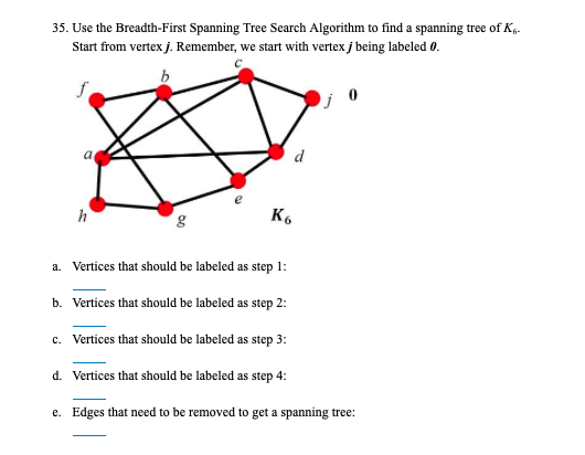 35. Use the Breadth-First Spanning Tree Search Algorithm to find a spanning tree of K4.
Start from vertex j. Remember, we start with vertex j being labeled 0.
d
h
K6
1:
a. Vertices that should be labeled as step
b. Vertices that should be labeled as step 2:
c. Vertices that should be labeled as step 3:
d. Vertices that should be labeled as step 4:
e. Edges that need to be removed to get a spanning tree:
