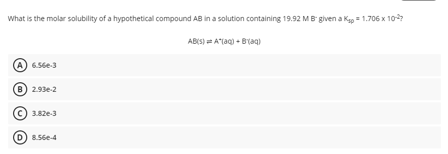 What is the molar solubility of a hypothetical compound AB in a solution containing 19.92 M B given a Ksp = 1.706 x 10-2?
AB(S) = A*(aq) + B'(aq)
А) 6.56е-3
В) 2.93е-2
3.82e-3
8.56e-4
