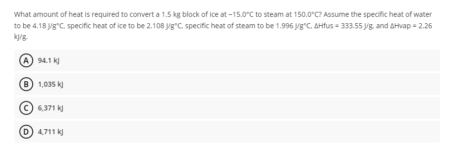 What amount of heat is required to convert a 1.5 kg block of ice at -15.0°C to steam at 150.0°C? Assume the specific heat of water
to be 4.18 J/g°C, specific heat of ice to be 2.108 J/g°C, specific heat of steam to be 1.996 J/g°C, AHfus = 333.55 J/g, and AHvap = 2.26
kJ/g.
A 94.1 kJ
B 1,035 kJ
© 6,371 kJ
(D) 4,711 kJ
