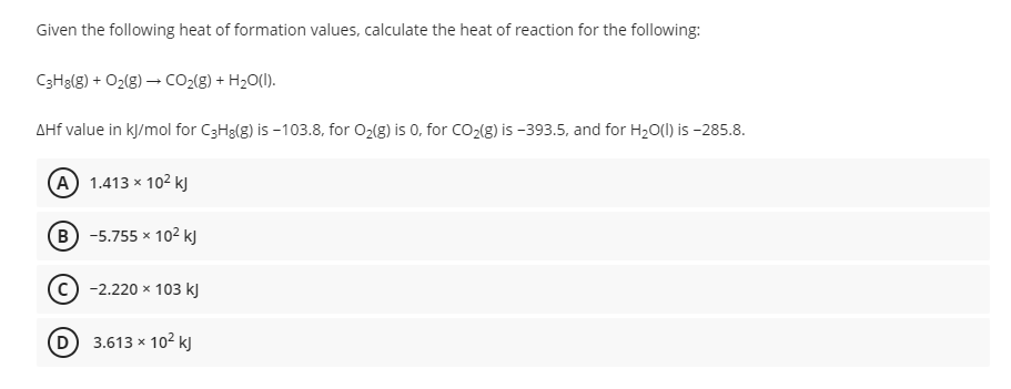 Given the following heat of formation values, calculate the heat of reaction for the following:
C3H3(g) + O2(g) – cO2(g) + H2O(1).
AHf value in kj/mol for C3H3(g) is -103.8, for O2(g) is 0, for CO2{g) is -393.5, and for H20(1) is -285.8.
(A 1.413 x 102 kJ
B -5.755 x 102 k)
-2.220 x 103 kJ
D 3.613 x 102 kJ
