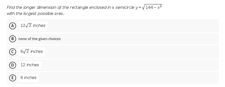 Find the longer dimension of the rectangle enclosed in a semicircle y=144- x2
with the largest possible area.
A 12/2 inches
B none of the given choices
6/2 inches
(D
12 inches
6 inches
