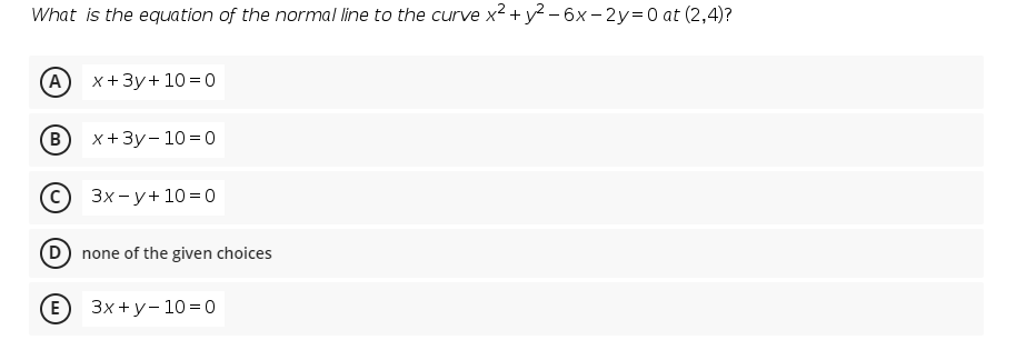 What is the equation of the normal line to the curve x2 + y2 – 6x – 2y=0 at (2,4)?
(A) х+3у+ 10%3D0
(B)
х+3у- 10%3Dо
с) Зх-у+10%3D0
D none of the given choices
(E) Зx+у-10%3D0
