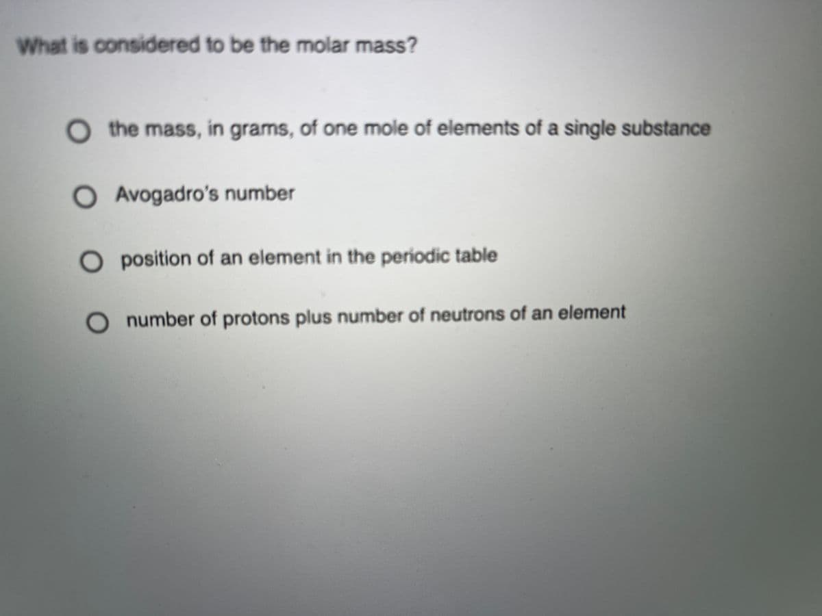 What is considered to be the molar mass?
the mass, in grams, of one mole of elements of a single substance
O Avogadro's number
O position of an element in the periodic table
number of protons plus number of neutrons of an element
