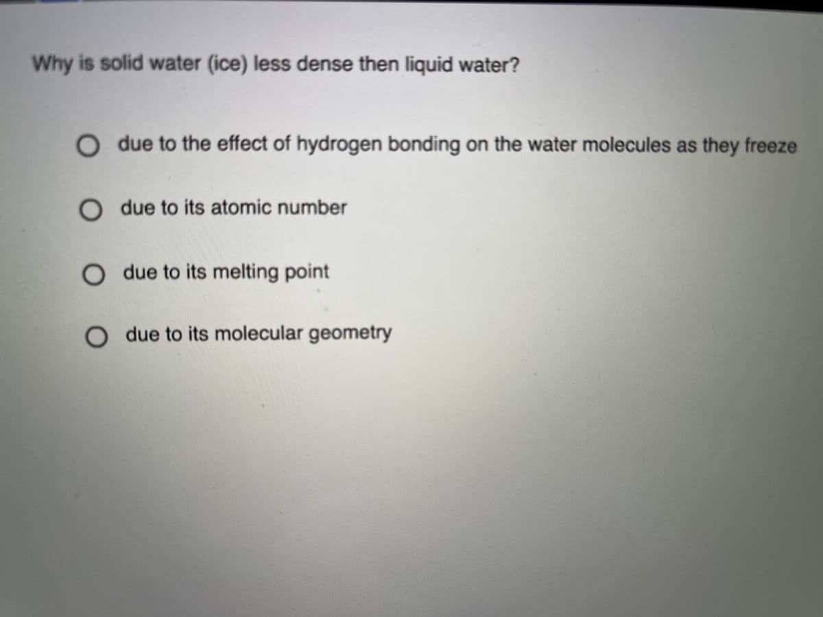 Why is solid water (ice) less dense then liquid water?
due to the effect of hydrogen bonding on the water molecules as they freeze
O due to its atomic number
due to its melting point
O due to its molecular geometry
