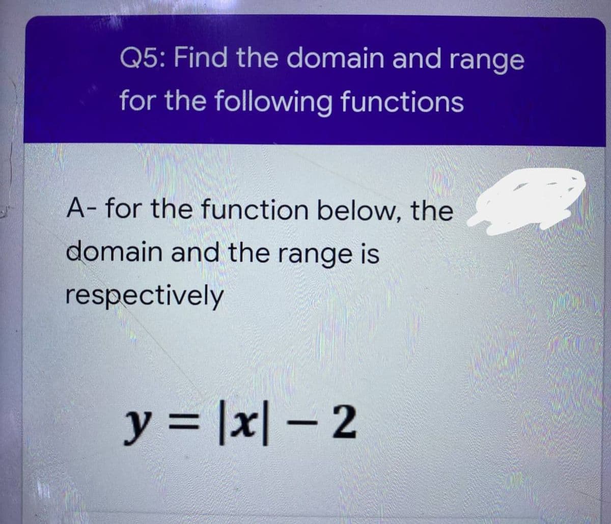 Q5: Find the domain and range
for the following functions
A- for the function below, the
domain and the range is
respectively
y = |x|- 2