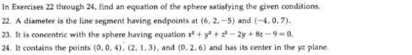 In Exercises 22 through 24, find an equation of the sphere satisfying the given conditions.
22. A diameter is the line segment having endpoints at (6, 2, -5) and (-4, 0,7).
23. It is concentric with the sphere having equation r* + y* + 2 - 2y + 8z -9 = 0.
24. It contains the points (0,0, 4), (2, 1, 3), and (0, 2, 6) and has its center in the yz plane.

