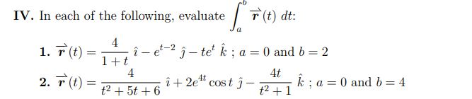 IV. In each of the following, evaluate
| T(t) dt:
4
î-
1+t
4
1. 7(t) =
et-2 ĵ – te² k ; a = 0 and b = 2
4t
2. T (t):
4t
î+ 2e" cost ĵ–
k ; a = 0 and b = 4
t2 + 1
t2 + 5t + 6
