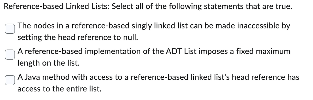 Reference-based Linked Lists: Select all of the following statements that are true.
The nodes in a reference-based singly linked list can be made inaccessible by
setting the head reference to null.
A reference-based implementation of the ADT List imposes a fixed maximum
length on the list.
A Java method with access to a reference-based linked list's head reference has
access to the entire list.
