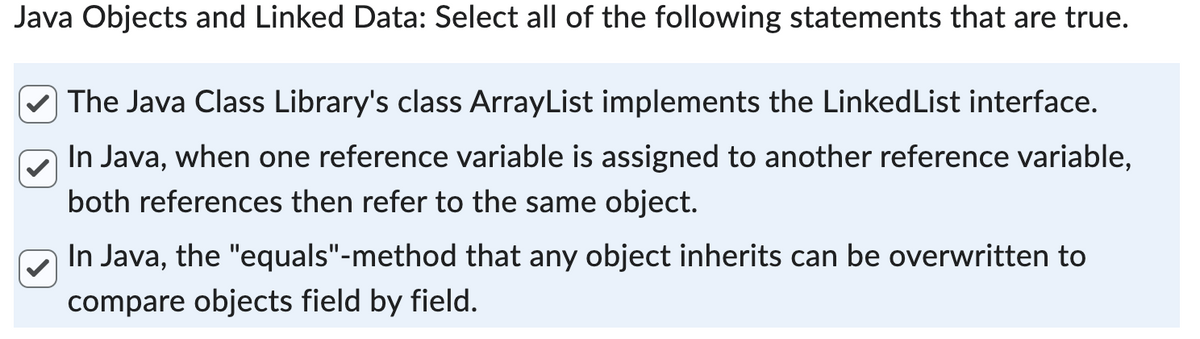 Java Objects and Linked Data: Select all of the following statements that are true.
The Java Class Library's class ArrayList implements the LinkedList interface.
In Java, when one reference variable is assigned to another reference variable,
both references then refer to the same object.
In Java, the "equals"-method that any object inherits can be overwritten to
compare objects field by field.