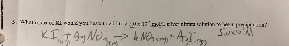 5. What mass of KI would you have to add to a 5.0 x 10³ mol/L silver nitrate solution to begin precipitation?
S.oxio M
