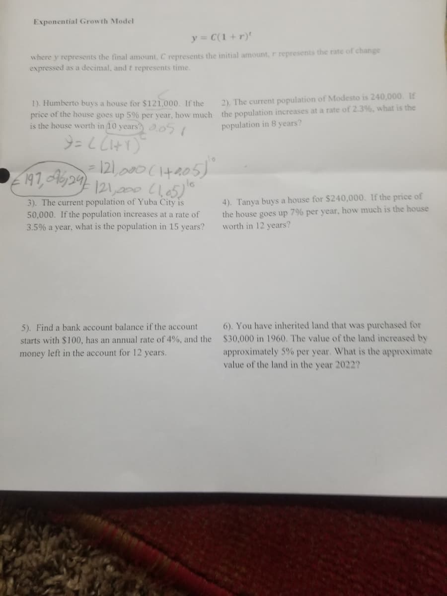 Exponential Growth Model
y C(1 +r)'
where y represents the final amount, C represents the initial amount, r represents the rate of change
expressed as a decimal, and t represents time.
1). Humberto buys a house for $121,000. If the
2). The current population of Modesto is 240,000. If
price of the house goes up 5% per vear, how much the population increases at a rate of 2.3%, what is the
is the house worth in 10 years .051
population in 8 years?
121,200 (105)"
3). The current population of Yuba City is
50,000. If the population increases at a rate of
3.5% a year, what is the population in 15 years?
4). Tanya buys a house for $240,000. If the price of
the house goes up 7% per year, how much is the house
worth in 12 years?
5). Find a bank account balance if the account
6). You have inherited land that was purchased for
starts with $100, has an annual rate of 4%, and the $30,000 in 1960. The value of the land increased by
approximately 5% per year. What is the approximate
value of the land in the year 2022?
money left in the account for 12 years.
