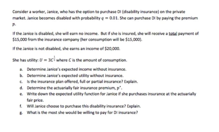 Consider a worker, Janice, who has the option to purchase DI (disability insurance) on the private
market. Janice becomes disabled with probability q = 0.01. She can purchase DI by paying the premium
p.
If the Janice is disabled, she will earn no income. But if she is insured, she will receive a total payment of
$15,000 from the insurance company (her consumption will be $15,000).
If the Janice is not disabled, she earns an income of $20,000.
She has utility: U = 3Ci where C is the amount of consumption.
a. Determine Janice's expected income without insurance.
b. Determine Janice's expected utility without insurance.
c. Is the insurance plan offered, full or partial insurance? Explain.
d. Determine the actuarially fair insurance premium, p'.
e. Write down the expected utility function for Janice if she purchases insurance at the actuarially
fair price.
f. Will Janice choose to purchase this disability insurance? Explain.
8. What is the most she would be willing to pay for DI insurance?
