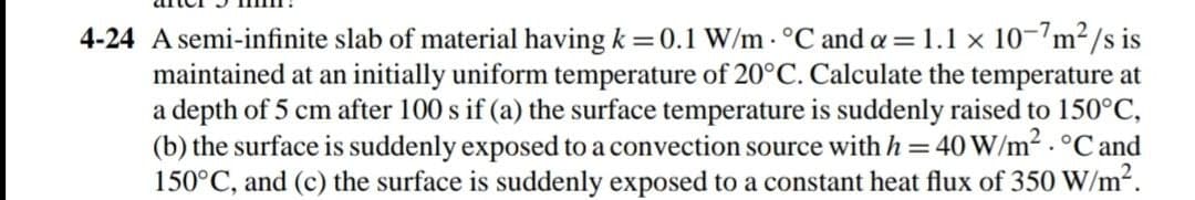 4-24 A semi-infinite slab of material having k = 0.1 W/m - °C and a=1.1 x 10-7m²/s is
maintained at an initially uniform temperature of 20°C. Calculate the temperature at
a depth of 5 cm after 100 s if (a) the surface temperature is suddenly raised to 150°C,
(b) the surface is suddenly exposed to a convection source with h = 40 W/m2 . °C and
150°C, and (c) the surface is suddenly exposed to a constant heat flux of 350 W/m2.
