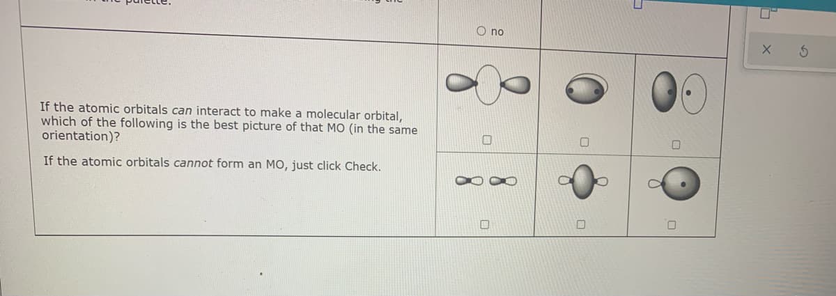O no
If the atomic orbitals can interact to make a molecular orbital,
which of the following is the best picture of that MO (in the same
orientation)?
If the atomic orbitals cannot form an MO, just click Check.
