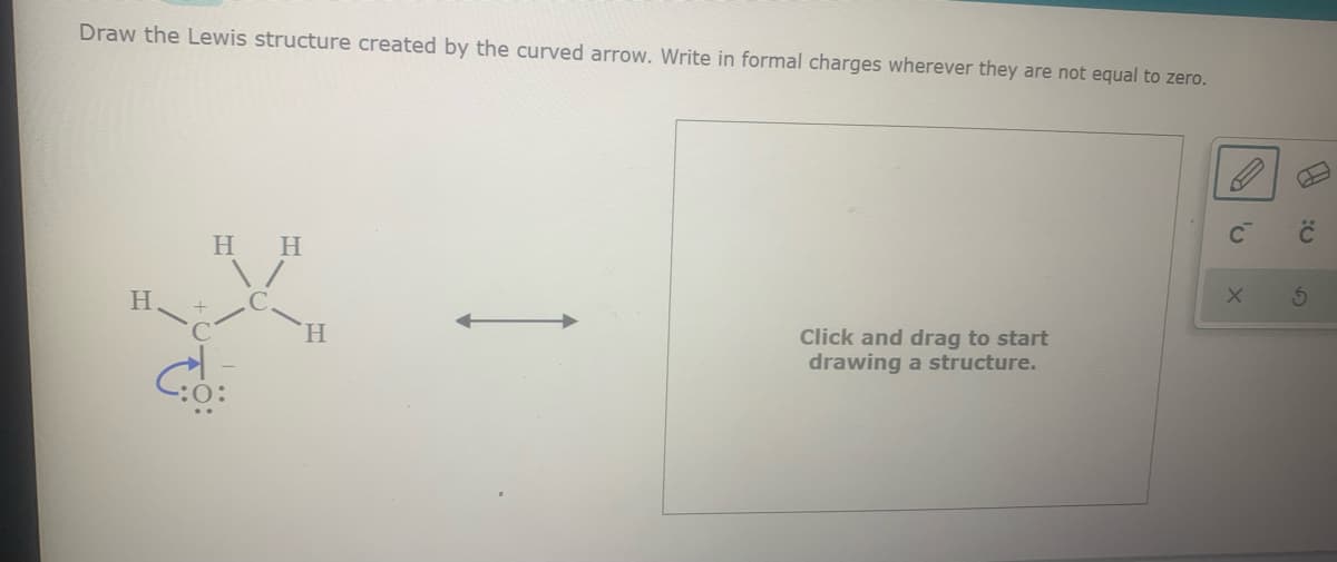 Draw the Lewis structure created by the curved arrow. Write in formal charges wherever they are not equal to zero.
H H
H.
Click and drag to start
drawing a structure.
H.
