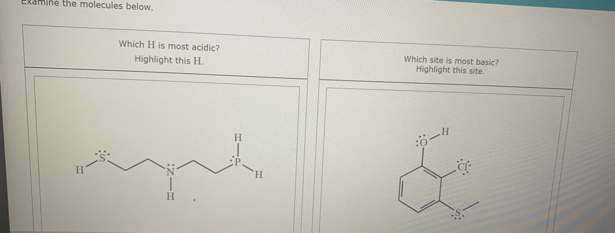 Examine the molecules below.
Which H is most acidic?
Highlight this H.
Which site is most basic?
Highlight this site.
H.
H
H.
