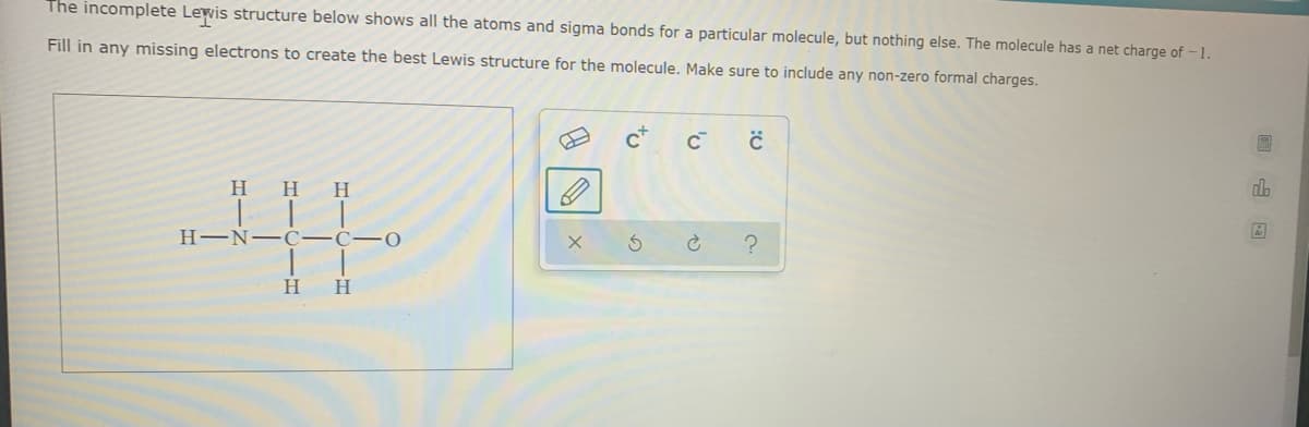 The incomplete Lewis structure below shows all the atoms and sigma bonds for a particular molecule, but nothing else. The molecule has a net charge of - 1.
Fill in any missing electrons to create the best Lewis structure for the molecule. Make sure to include any non-zero formal charges.
H
H
H
H-N- C-C- 0
H
to

