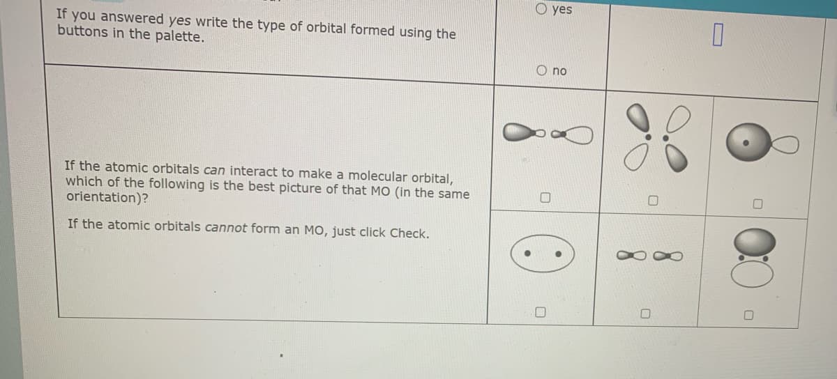 O yes
If you answered yes write the type of orbital formed using the
buttons in the palette.
O no
If the atomic orbitals can interact to make a molecular orbital,
which of the following is the best picture of that MO (in the same
orientation)?
If the atomic orbitals cannot form an MO, just click Check.
