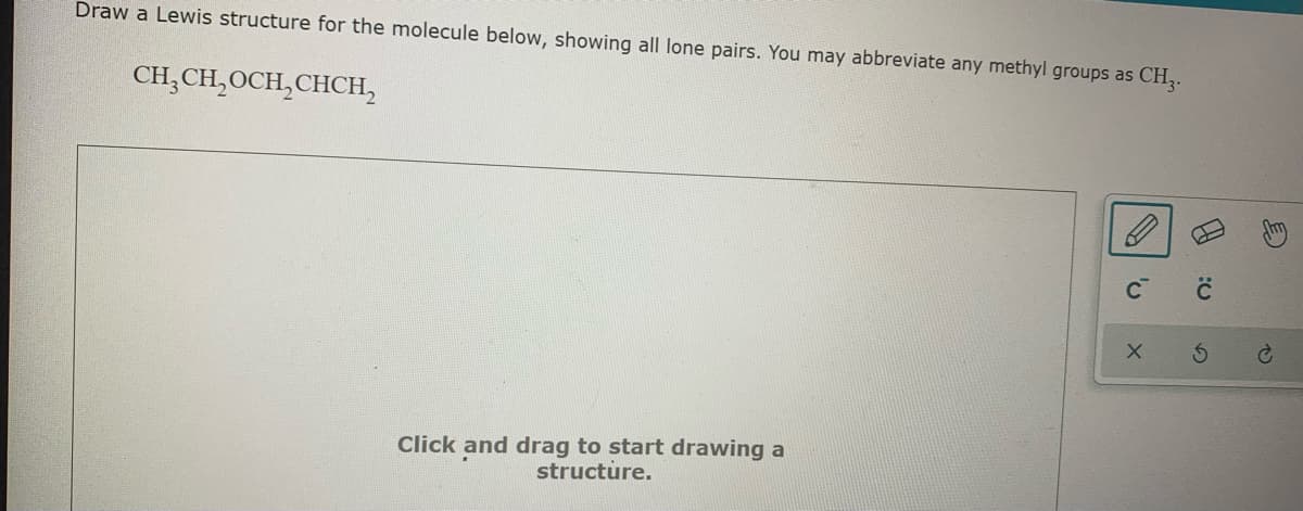 Draw a Lewis structure for the molecule below, showing all lone pairs. You may abbreviate any methyl groups as CH,.
CH,CH,OCH,CHCH,
Click and drag to start drawing a
structure.
