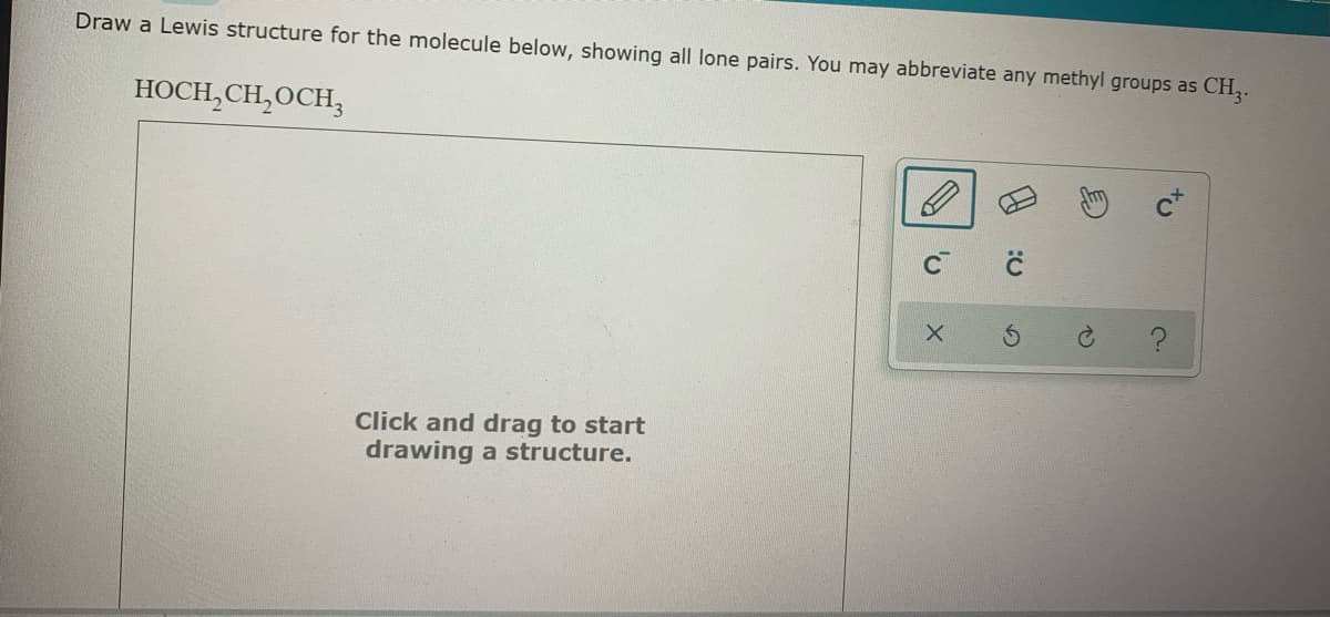 Draw a Lewis structure for the molecule below, showing all lone pairs. You may abbreviate any methyl groups as CH,.
HOCH,CH,OCH;
Click and drag to start
drawing a structure.
