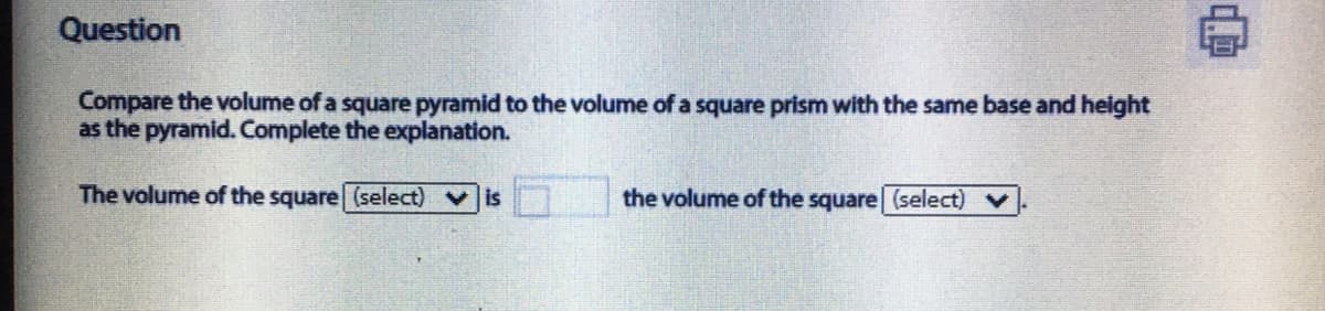 Question
Compare the volume of a square pyramid to the volume of a square prism with the same base and height
as the pyramid. Complete the explanation.
The volume of the square (select) vis
the volume of the square (select) v
