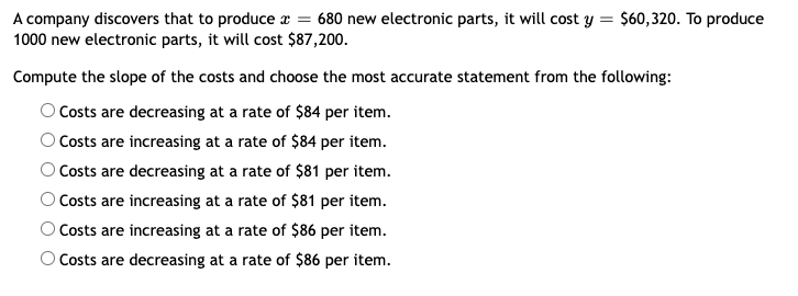 A company discovers that to produce x = 680 new electronic parts, it will cost y = $60,320. To produce
1000 new electronic parts, it will cost $87,200.
Compute the slope of the costs and choose the most accurate statement from the following:
OCosts are decreasing at a rate of $84 per item.
OCosts are increasing at a rate of $84 per item.
Costs are decreasing at a rate of $81 per item.
O Costs are increasing at a rate of $81 per item.
OCosts are increasing at a rate of $86 per item.
O Costs are decreasing at a rate of $86 per item.
