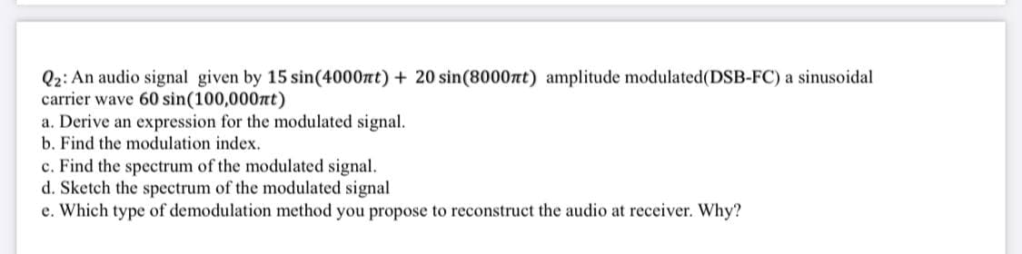 Q2: An audio signal given by 15 sin(4000nt) + 20 sin(8000nt) amplitude modulated(DSB-FC) a sinusoidal
carrier wave 60 sin(100,000nt)
a. Derive an expression for the modulated signal.
b. Find the modulation index.
c. Find the spectrum of the modulated signal.
d. Sketch the spectrum of the modulated signal
e. Which type of demodulation method you propose to reconstruct the audio at receiver. Why?
