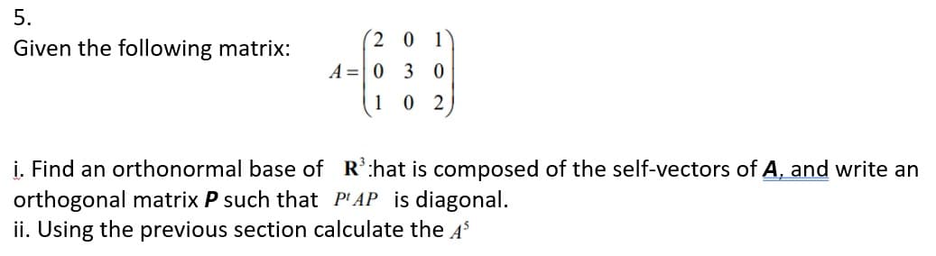 5.
2 0 1
Given the following matrix:
A = 0 3 0
1
0 2
i. Find an orthonormal base of R':hat is composed of the self-vectors of A, and write an
orthogonal matrix P such that P'AP is diagonal.
ii. Using the previous section calculate the 4$
