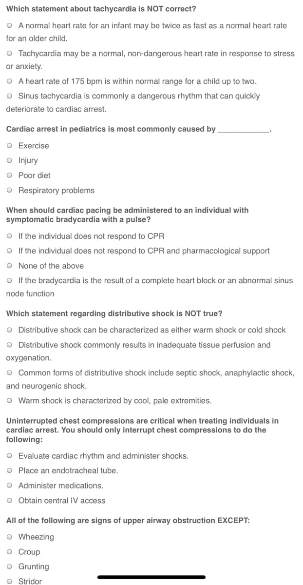 Which statement about tachycardia is NOT correct?
O A normal heart rate for an infant may be twice as fast as a normal heart rate
for an older child.
O Tachycardia may be a normal, non-dangerous heart rate in response to stress
or anxiety.
O A heart rate of 175 bpm is within normal range for a child up to two.
O Sinus tachycardia is commonly a dangerous rhythm that can quickly
deteriorate to cardiac arrest.
Cardiac arrest in pediatrics is most commonly caused by
O Exercise
o Injury
O Poor diet
O Respiratory problems
When should cardiac pacing be administered to an individual with
symptomatic bradycardia with a pulse?
O If the individual does not respond to CPR
O If the individual does not respond to CPR and pharmacological support
O None of the above
O If the bradycardia is the result of a complete heart block or an abnormal sinus
node function
Which statement regarding distributive shock is NOT true?
O Distributive shock can be characterized as either warm shock or cold shock
O Distributive shock commonly results in inadequate tissue perfusion and
oxygenation.
o Common forms of distributive shock include septic shock, anaphylactic shock,
and neurogenic shock.
O Warm shock is characterized by cool, pale extremities.
Uninterrupted chest compressions are critical when treating individuals in
cardiac arrest. You should only interrupt chest compressions to do the
following:
O Evaluate cardiac rhythm and administer shocks.
O Place an endotracheal tube.
O Administer medications.
O Obtain central IV access
All of the following are signs of upper airway obstruction EXCEPT:
o Wheezing
o Croup
o Grunting
O Stridor
