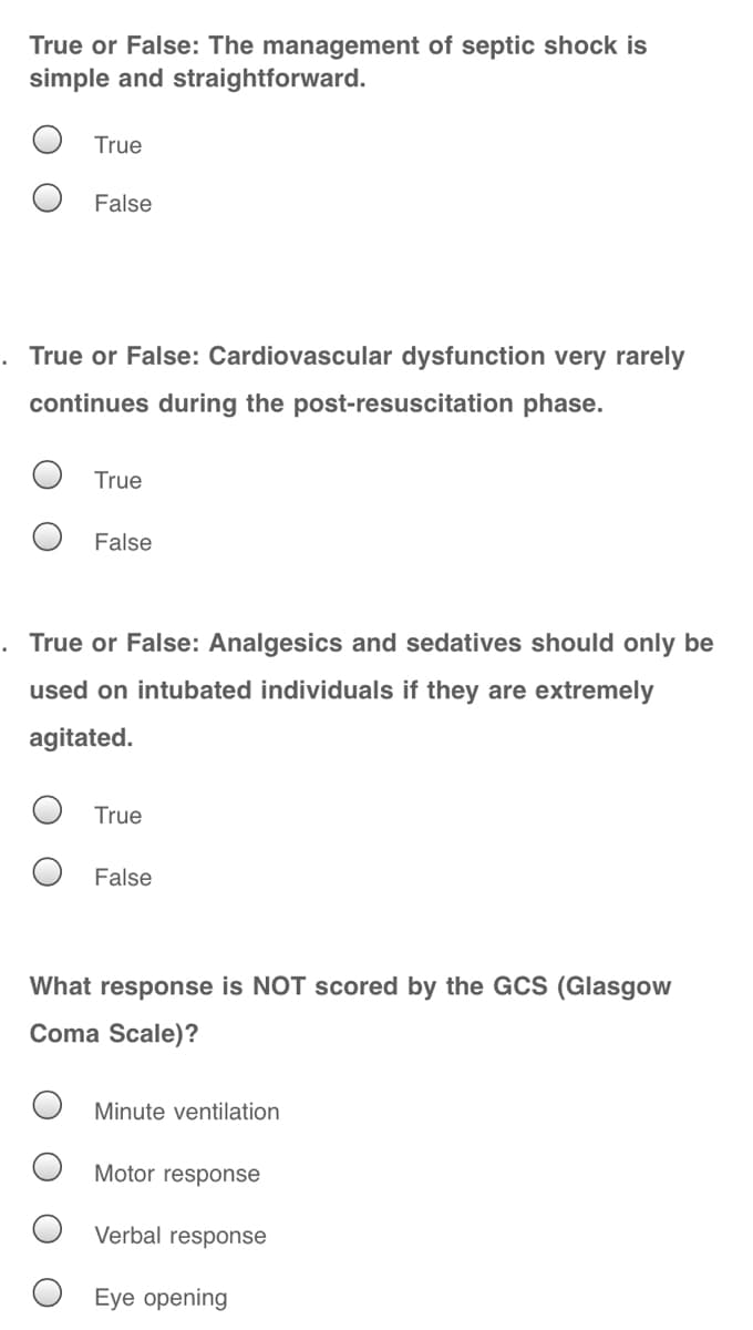 True or False: The management of septic shock is
simple and straightforward.
True
False
. True or False: Cardiovascular dysfunction very rarely
continues during the post-resuscitation phase.
True
False
. True or False: Analgesics and sedatives should only be
used on intubated individuals if they are extremely
agitated.
True
False
What response is NOT scored by the GCS (Glasgow
Coma Scale)?
Minute ventilation
Motor response
Verbal response
Eye opening

