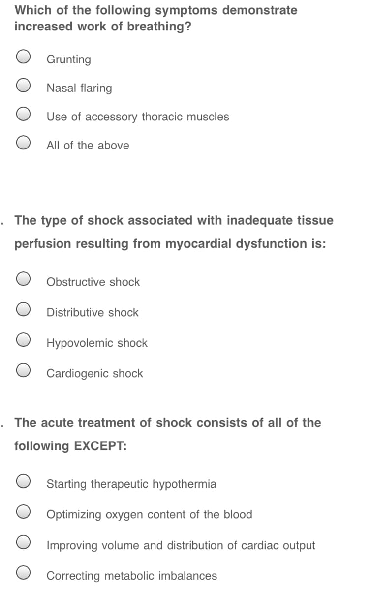 Which of the following symptoms demonstrate
increased work of breathing?
Grunting
Nasal flaring
Use of accessory thoracic muscles
All of the above
The type of shock associated with inadequate tissue
perfusion resulting from myocardial dysfunction is:
Obstructive shock
Distributive shock
Hypovolemic shock
Cardiogenic shock
The acute treatment of shock consists of all of the
following EXCEPT:
Starting therapeutic hypothermia
Optimizing oxygen content of the blood
Improving volume and distribution of cardiac output
Correcting metabolic imbalances

