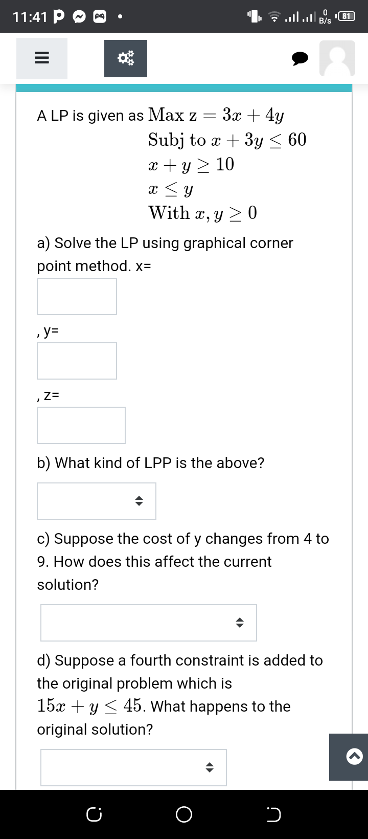 11:41 P
ם א וה. !ןו.
B/s
A LP is given as Max z =
Зх + 4у
Subj to x + 3y < 60
x + y > 10
x <y
With x, y > 0
a) Solve the LP using graphical corner
point method. x=
,y=
,Z=
b) What kind of LPP is the above?
c) Suppose the cost of y changes from 4 to
9. How does this affect the current
solution?
d) Suppose a fourth constraint is added to
the original problem which is
15x + y < 45. What happens to the
original solution?
