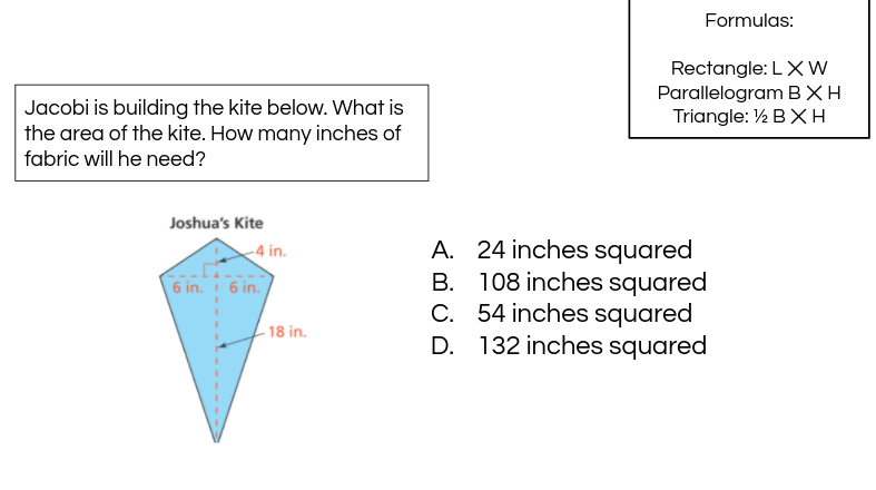 Formulas:
Rectangle: LXW
Parallelogram BXH
Triangle: ½ BX H
Jacobi is building the kite below. What is
the area of the kite. How many inches of
fabric will he need?
Joshua's Kite
A. 24 inches squared
B. 108 inches squared
C. 54 inches squared
D. 132 inches squared
-4 in.
6 in. 6 in.
- 18 in.

