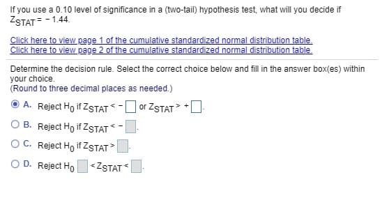 If you use a 0.10 level of significance in a (two-tail) hypothesis test, what will you decide if
ZSTAT = -1.44.
Click here to view page 1 of the cumulative standardized normal distribution table.
Click here to view page 2 of the cumulative standardized normal distribution table.
Determine the decision rule. Select the correct choice below and fill in the answer box(es) within
your choice.
(Round to three decimal places as needed.)
A. Reject Ho if ZSTAT -O or ZSTAT
O B. Reject Ho if ZSTAT-
OC. Reject Ho if ZSTAT>
O D. Reject Ho<ZSTAT
