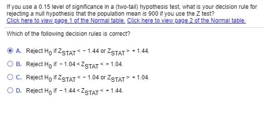 If you use a 0.15 level of significance in a (two-tail) hypothesis test, what is your decision rule for
rejecting a null hypothesis that the population mean is 900 if you use the Z test?
Click here to view page 1 of the Normal table. Click here to view page 2 of the Normal table.
Which of the following decision rules is correct?
A. Reject Ho if ZSTAT* - 1.44 or ZSTAT +1.44.
B. Reject Ho if - 1.04 < ZSTAT * + 1.04.
OC. Reject Ho if ZSTAT * - 1.04 or ZSTAT + 1.04.
O D. Reject Ho if - 1.44 « ZSTAT * + 1.44.
