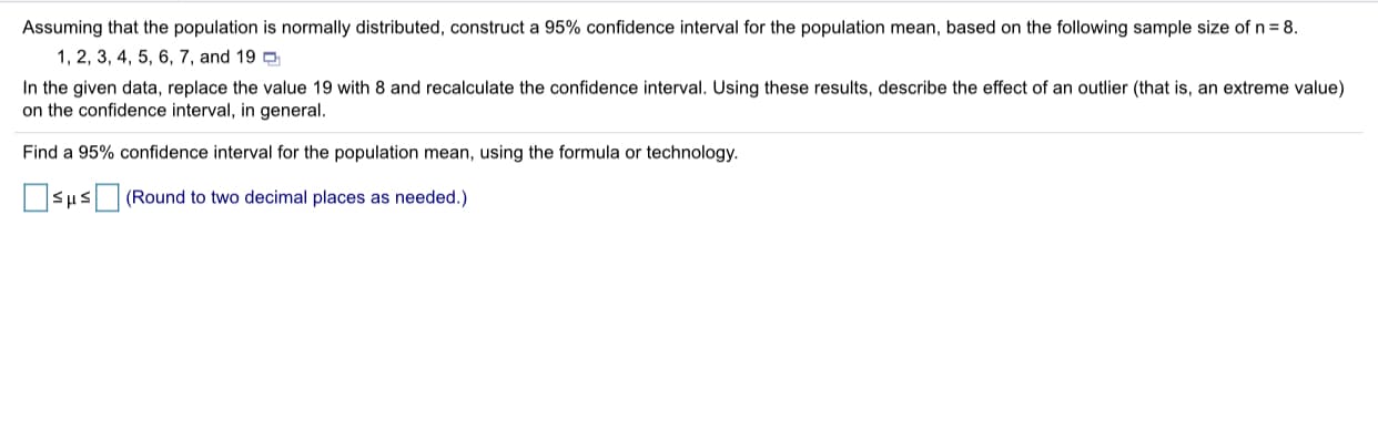 Assuming that the population is normally distributed, construct a 95% confidence interval for the population mean, based on the following sample size of n = 8.
1, 2, 3, 4, 5, 6, 7, and 19 e
In the given data, replace the value 19 with 8 and recalculate the confidence interval. Using these results, describe the effect of an outlier (that is, an extreme value)
on the confidence interval, in general.
Find a 95% confidence interval for the population mean, using the formula or technology.
OSusO (Round to two decimal places as needed.)
