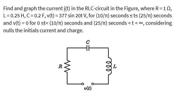 Find and graph the current i(t) in the RLC-circuit in the Figure, where R= 10,
L=0.25 H, C = 0.2 F, v(t) = 377 sin 20t V, for (10/T) seconds sts (25/T1) seconds
and v(t) = 0 for 0 st< (10/T1) seconds and (25/T) seconds <t< o, considering
nulls the initials current and charge.
R
v(t)
ll
