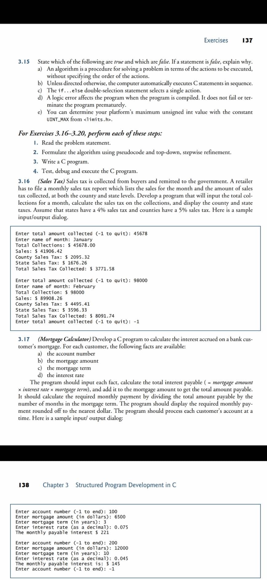 Exercises
137
State which of the following are true and which are false. If a statement is false, explain why.
a) An algorithm is a procedure for solving a problem in terms of the actions to be executed,
without specifying the order of the actions.
b) Unless directed otherwise, the computer automatically executes C statements in sequence.
c) The if...else double-selection statement selects a single action.
d) A logic error affects the program when the program is compiled. It does not fail or ter-
minate the program prematurely.
e) You can determine your platform's maximum unsigned int value with the constant
UINT_MAX from <limits.h>.
3.15
For Exercises 3.16-3.20, perform each of these steps:
1. Read the problem statement.
2. Formulate the algorithm using pseudocode and top-down, stepwise refinement.
3. Write a C program.
4. Test, debug and execute the C
program.
3.16
(Sales Tax) Sales tax is collected from buyers and remitted to the government. A retailer
has to file a monthly sales tax report which lists the sales for the month and the amount of sales
tax collected, at both the county and state levels. Develop a program that will input the total col-
lections for a month, calculate the sales tax on the collections, and display the county and state
taxes. Assume that states have a 4% sales tax and counties have a 5% sales tax. Here is a sample
input/output dialog.
Enter total amount collected (-1 to quit): 45678
Enter name of month: January
Total Collections: $ 45678.00
Sales: $ 41906.42
County Sales Tax: $ 2095.32
State Sales Tax: $ 1676.26
Total Sales Tax Collected: $ 3771.58
Enter total amount collected (-1 to quit): 98000
Enter name of month: February
Total Collection: $ 98000
Sales: $ 89908.26
County Sales Tax: $ 4495.41
State Sales Tax: $ 3596.33
Total Sales Tax Collected: $ 8091.74
Enter total amount collected (-1 to quit): -1
3.17
(Mortgage Calculator) Develop a C program to calculate the interest accrued on a bank cus-
tomer's mortgage. For each customer, the following facts are available:
a) the account number
b) the mortgage amount
c) the mortgage term
d) the interest rate
The program should input each fact, calculate the total interest payable ( = mortgage amount
x interest rate x mortgage term), and add it to the mortgage amount to get the total amount payable.
ould calculate the required monthly payment by dividing
number of months in the mortgage term. The program should display the required monthly pay-
ment rounded off to the nearest dollar. The program should process each customer's account at a
time. Here is a sample input/ output dialog:
It
total amount payable by the
138
Chapter 3
Structured Program Development in C
Enter account number (-1 to end): 100
Enter mortgage amount (in dollars): 6500
Enter mortgage term (in years): 3
Enter interest rate (as a decimal): 0.075
The monthly payable interest $ 221
Enter account number (-1 to end): 200
Enter mortgage amount (in dollars): 12000
Enter mortgage term (in years): 10
Enter interest rate (as a decimal): 0.045
The monthly payable interest is: $ 145
Enter account number (-1 to end): -1
