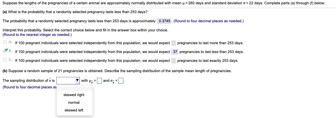 Suppose the lengths of the pregnancies of a certain animal are approximately normally distributed with mean u= 260 days and standard deviation o = 22 days. Complete parts (a) through (f) below.
(a) What is the probability that a randomly selected pregnancy lasts less than 253 days?
The probability that a randomly selected pregnancy lasts less than 253 days is approximately 0.3745. (Round to four decimal places as needed.)
Interpret this probability. Select the correct choice below and fill in the answer box within your choice.
(Round to the nearest integer as needed.)
O A. If 100 pregnant individuals were selected independently from this population, we would expect
pregnancies to last more than 253 days.
O B. If 100 pregnant individuals were selected independently from this population, we would expect 37 pregnancies to last less than 253 days.
O C. If 100 pregnant individuals were selected independently from this population, we would expect
pregnancies to last exactly 253 days.
(b) Suppose
random sample of 21 pregnancies is obtained. Describe the sampling distribution of the sample mean length of pregnancies.
The sampling distribution of x is
with H; =Uand o; =:
(Round to four decimal places as
skewed right
normal
skewed left
