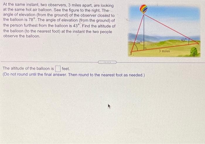 At the same instant, two observers, 3 miles apart, are looking
at the same hot air balloon, See the figure to the right. The
angle of elevation (from the ground) of the observer closest to
the balloon is 78°. The angle of elevation (from the ground) of
the person furthest from the balloon is 43°. Find the altitude of
the balloon (to the nearest foot) at the instant the two people
observe the balloon.
78°
430
3 miles
.....
The altitude of the balloon is
feet.
(Do not round until the final answer. Then round to the nearest foot as needed.)
