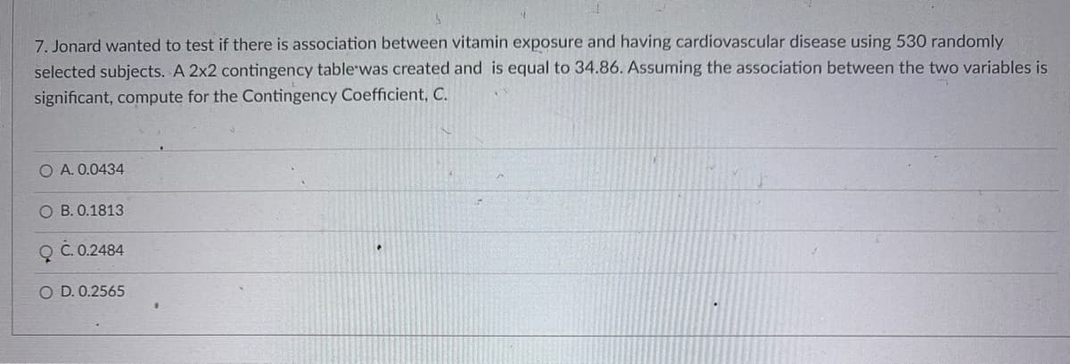 7. Jonard wanted to test if there is association between vitamin exposure and having cardiovascular disease using 530 randomly
selected subjects. A 2x2 contingency tablewas created and is equal to 34.86. Assuming the association between the two variables is
significant, compute for the Contingency Coefficient, C.
O A. 0.0434
O B. 0.1813
Q C.0.2484
O D. 0.2565
