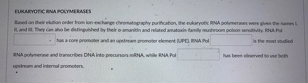 EUKARYOTIC RNA POLYMERASES
Based on their elution order from ion-exchange chromatography purification, the eukaryotic RNA polymerases were given the names I,
II, and IlII. They can also be distinguished by their a-amanitin and related amatoxin-family mushroom poison sensitivity. RNA Pol
has a core promoter and an upstream promoter element (UPE). RNA Pol
is the most studied
RNA polymerase and transcribes DNA into precursors mRNA, while RNA Pol
has been observed to use both
upstream and internal promoters.
