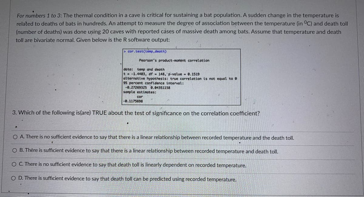 For numbers 1 to 3: The thermal condition in a cave is critical for sustaining a bat population. A sudden change in the temperature is
related to deaths of bats in hundreds. An attempt to measure the degree of association between the temperature (in °C) and death toll
(number of deaths) was done using 20 caves with reported cases of massive death among bats. Assume that temperature and death
toll are bivariate normal. Given below is the R software output:
> cor.test(temp, death)
Pearson's product-moffent correlation
data:
t- -1.4403, df 148, p-value - 0.1519
alternative hypothesis: true correlation is not equal to 0
95 percent confidence interval:
-0.27269325 0.04351158
sample estimates:
temp and death
cor
-0.1175698
3. Which of the following is(are) TRUE about the test of significance on the correlation coefficient?
O A. There is no sufficient evidence to say that there is a linear relationship between recorded temperature and the death toll.
O B. Thére is sufficient evidence to say that there is a linear relationship between recorded temperature and death toll.
O C. There is no sufficient evidence to say that death toll is linearly dependent on recorded temperature.
O D. There is sufficient evidence to say that death toll can be predicted using recorded temperature.

