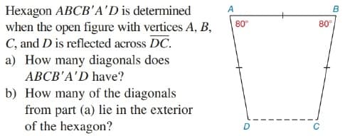 Hexagon ABCB'A'D is determined
when the open figure with vertices A, B,
C, and D is reflected across DC.
a) How many diagonals does
ABCB'A'D have?
A
B
80
80°
b) How many of the diagonals
from part (a) lie in the exterior
of the hexagon?
D
