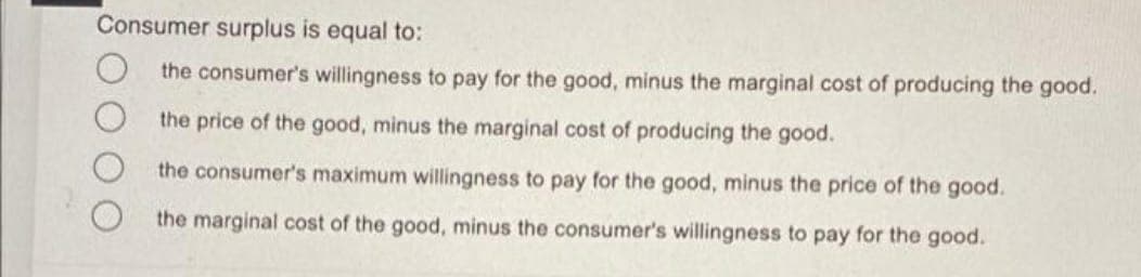 Consumer surplus is equal to:
the consumer's willingness to pay for the good, minus the marginal cost of producing the good.
the price of the good, minus the marginal cost of producing the good.
the consumer's maximum willingness to pay for the good, minus the price of the good.
the marginal cost of the good, minus the consumer's willingness to pay for the good.