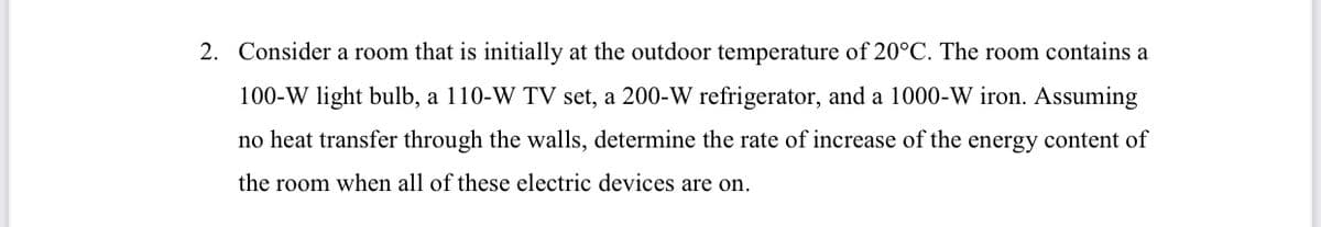 2. Consider a room that is initially at the outdoor temperature of 20°C. The room contains a
100-W light bulb, a 110-W TV set, a 200-W refrigerator, and a 1000-W iron. Assuming
no heat transfer through the walls, determine the rate of increase of the energy content of
the room when all of these electric devices are on.
